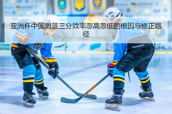 亚洲杯中国男篮三分效率忽高忽低的根因与修正路径