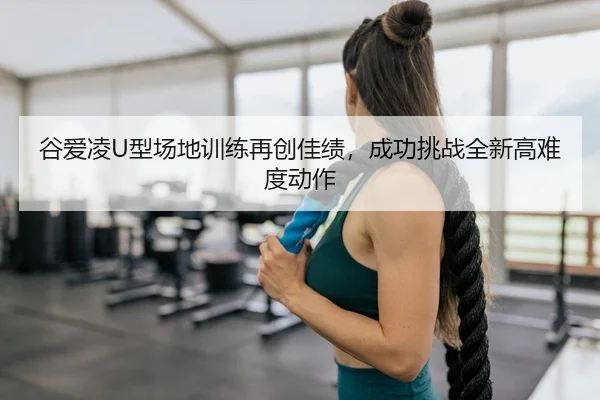 谷爱凌U型场地训练再创佳绩，成功挑战全新高难度动作